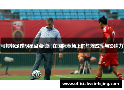 马其顿足球明星盘点他们在国际赛场上的辉煌成就与影响力